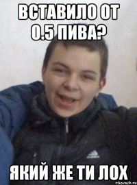 вставило от 0.5 пива? який же ти лох