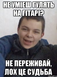 не уміеш гулять на гітарі? не переживай, лох це судьба