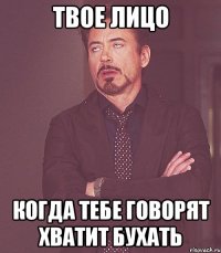 твое лицо когда тебе говорят хватит бухать
