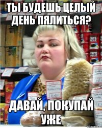 Ты будешь целый день пялиться? Давай, покупай уже