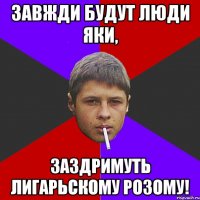 Завжди будут люди яки, заздримуть лигарьскому розому!