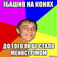Їбашив на конях до того як це стало мейнстрімом