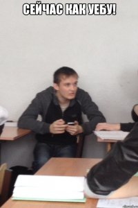 Сейчас как уебу! 
