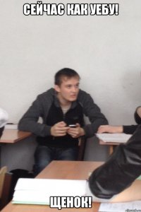 Сейчас как уебу! Щенок!