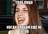 ТВОЁ ЛИЦО КОГДА АЛЬБОМ ЕЩЁ НЕ ГОТОВ