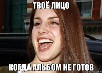 ТВОЁ ЛИЦО КОГДА АЛЬБОМ НЕ ГОТОВ