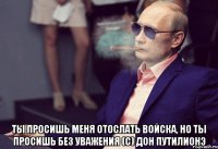  Ты просишь меня отослать войска, но ты просишь без уважения (с) дон путилионэ