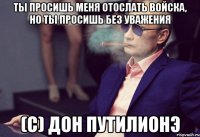 Ты просишь меня отослать войска, но ты просишь без уважения (с) Дон Путилионэ