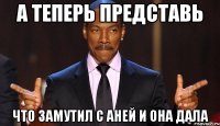А теперь представь Что замутил с Аней и она дала