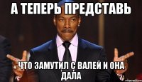 А теперь представь Что замутил с Валей и она дала