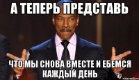 А теперь представь Что мы снова вместе и ебемся каждый день