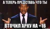А теперь представь что ты Вточил арку на +16