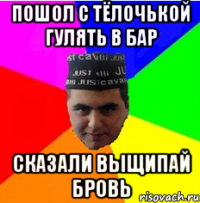 пошол с тёлочькой гулять в бар сказали выщипай бровь