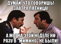 Думай, что говоришь! Завтра пятница! А мы на этой неделе ни разу в "Мимино" не были!