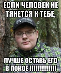Если человек не тянется к тебе, лучше оставь его в покое !!!!!!!!!!!!!!