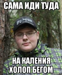 сама иди туда на каления холоп бегом