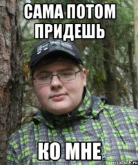 сама потом придешь ко мне