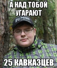 а над тобой угарают 25 кавказцев