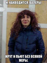 И, какводится, Валеры Жрут и пьют без всякой меры.