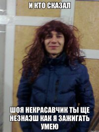 и кто сказал шоя некрасавчик ты ще незнаэш как я зажигать умею