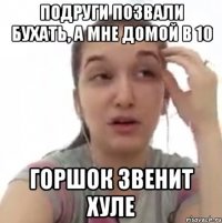 подруги позвали бухать, а мне домой в 10 горшок звенит хуле