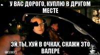 у вас дорого, куплю в другом месте эй,ты, хуй в очках, скажи это валере