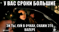 у вас сроки большие эй,ты, хуй в очках, скажи это валере