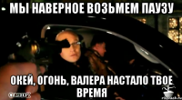 мы наверное возьмем паузу окей, огонь, валера настало твое время