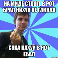 НА МИДЕ СТОЯЛ, В РОТ БРАЛ НИХУЯ НЕ ГАНКАЛ СУКА НАХУЙ В РОТ ЕБАЛ