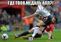 ГДЕ ТВОЯ МЕДАЛЬ АПЛ?! )))