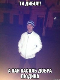 ТИ ДИБІЛ!! А ПАН ВАСИЛЬ ДОБРА ЛЮДИНА