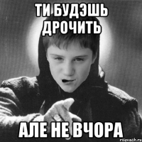Ти будэшь дрочить але не вчора