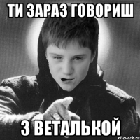 ти зараз говориш з Веталькой