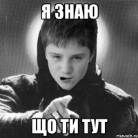 я знаю що ти тут