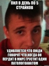 Пил в день по 5 страйков Удивляется,что люди говорят что,когда он пердит в мире грустит один патологоанатом