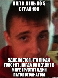 Пил в день по 5 страйков Удивляется,что люди говорят ,когда он пердит в мире грустит один патологоанатом