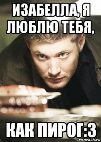 Изабелла, я люблю тебя, как пирог:З