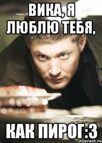 Вика, я люблю тебя, как пирог:З