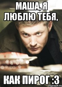 Маша, я люблю тебя, как пирог :З