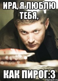Ира, я люблю тебя, как пирог:З