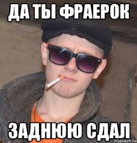 да ты фраерок заднюю сдал