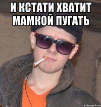 и кстати хватит мамкой пугать 