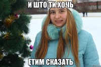 и што ти хочь етим сказать