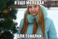 я ещо молодая для тоналки