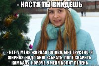 - Настя ты вийдешь - Нет, у меня жирная голова, мне грустно, я жирная, надо Аню забрать, папе сварить камбалу, короче, у меня болит печень