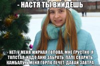 - Настя ты вийдешь - Нет, у меня жирная голова, мне грустно, я толстая, надо Аню забрать, папе сварить камбалу, у меня горло печет, давай завтра