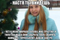 - Настя ты вийдешь - Нет, у меня жирная голова, мне грустно, я толстая, надо Аню забрать, папе сварить камбалу, горло болит, давай завтра