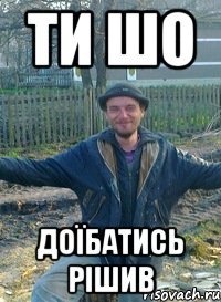 ти шо доїбатись рішив