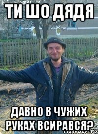 ти шо дядя давно в чужих руках всирався?
