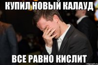 КУПИЛ НОВЫЙ КАЛАУД ВСЕ РАВНО КИСЛИТ